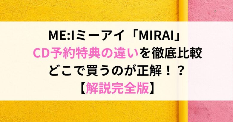 ME:Iミーアイ「MIRAI」 CD予約特典の違いを徹底比較 どこで買うのが正解！？ 【解説完全版】