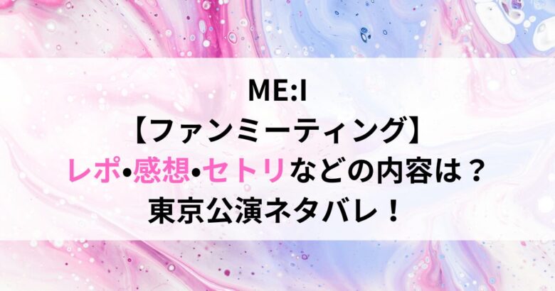 ME:I 【ファンミーティング】 レポ•感想•セトリなどの内容は？ 東京公演ネタバレ！
