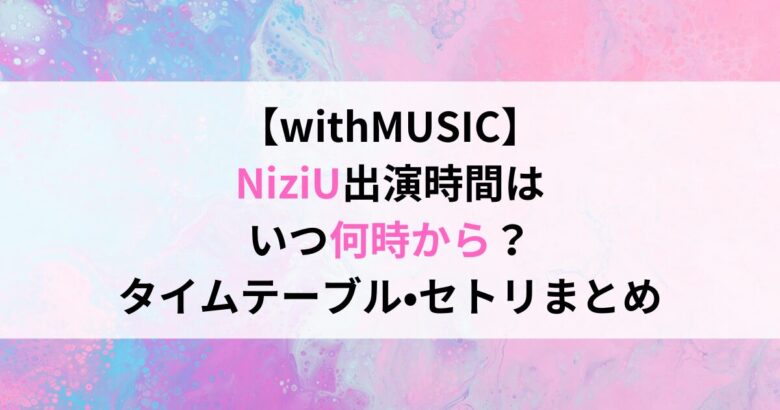 【withMUSIC】 NiziU出演時間は いつ何時から？ タイムテーブル•セトリまとめ