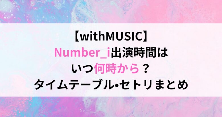 【withMUSIC】 Number_i出演時間は いつ何時から？ タイムテーブル•セトリまとめ