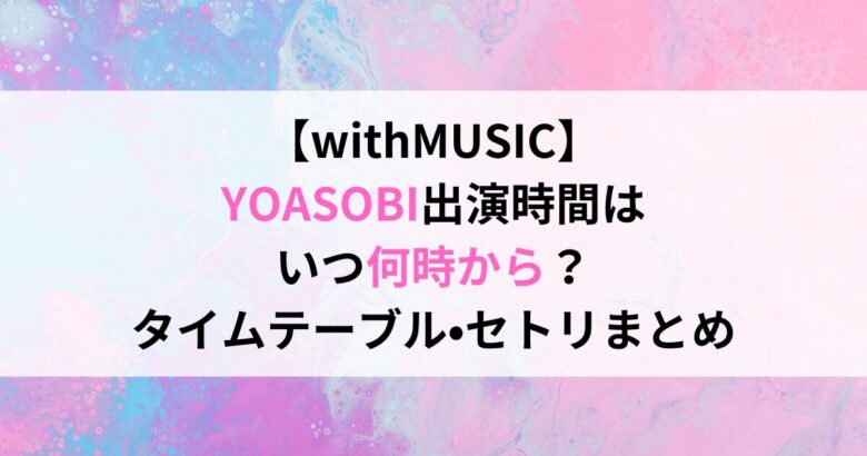 【withMUSIC】 YOASOBI出演時間は いつ何時から？ タイムテーブル•セトリまとめ