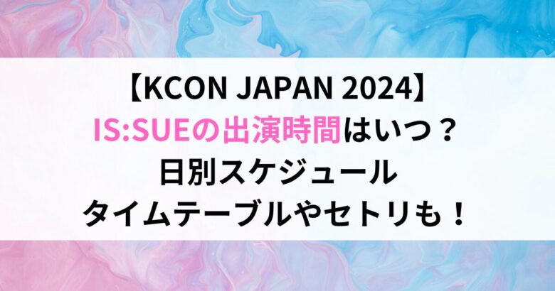 【KCON JAPAN 2024】 IS:SUEの出演時間はいつ？ 日別スケジュール タイムテーブルやセトリも！