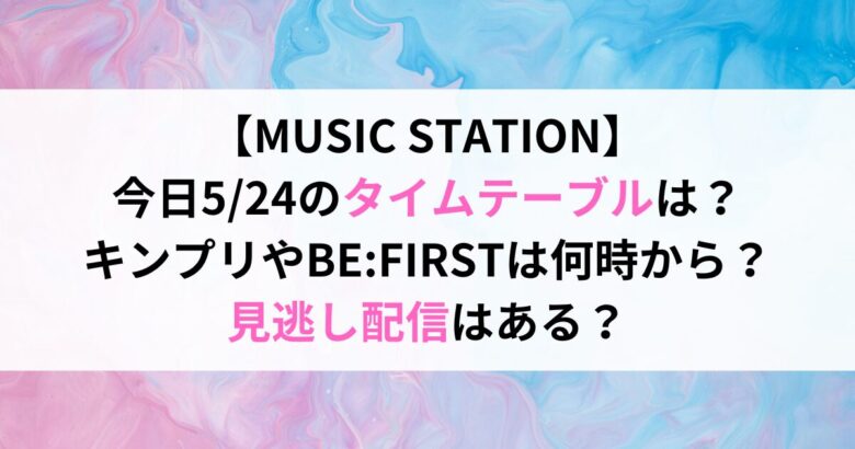 【MUSIC STATION】 今日5/24のタイムテーブルは？ キンプリやBE:FIRSTは何時から？ 見逃し配信はある？