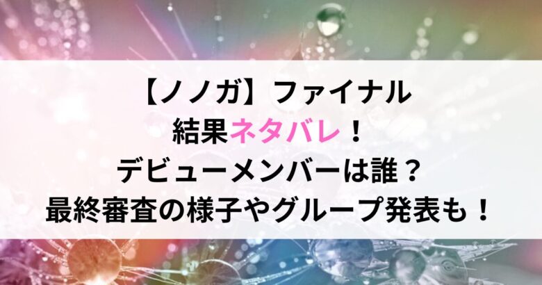 【ノノガ】ファイナル 結果ネタバレ！ デビューメンバーは誰？ 最終審査の様子やグループ発表も！