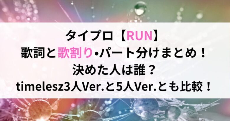 タイプロ【RUN】 歌詞と歌割り•パート分けまとめ！ 決めた人は誰？ timelesz3人Ver.と5人Ver.とも比較！