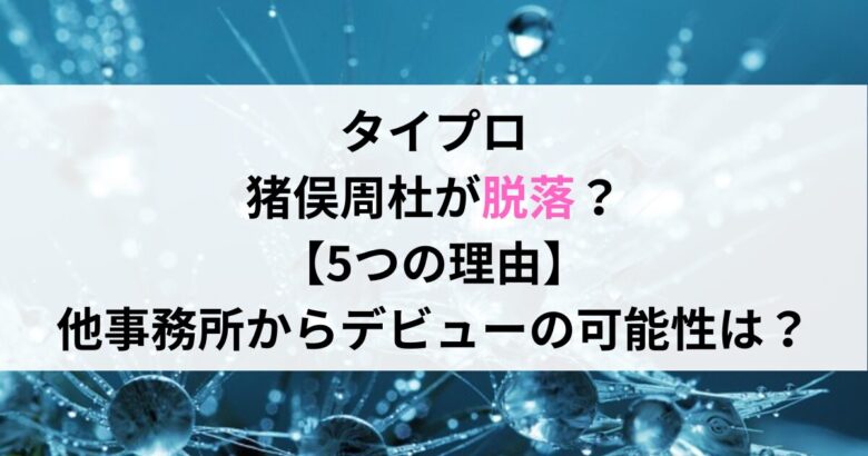 タイプロ 猪俣周杜が脱落？ 【5つの理由】 他事務所からデビューの可能性は？