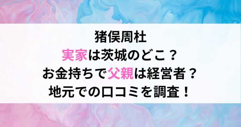 猪俣周杜 実家は茨城のどこ？ お金持ちで父親は経営者？ 地元での口コミを調査！