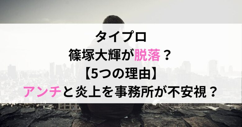 タイプロ 篠塚大輝が脱落？ 【5つの理由】 アンチと炎上を事務所が不安視？