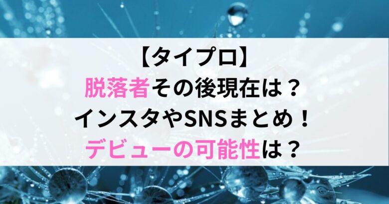 【タイプロ】 脱落者その後現在は？ インスタやSNSまとめ！ デビューの可能性は？