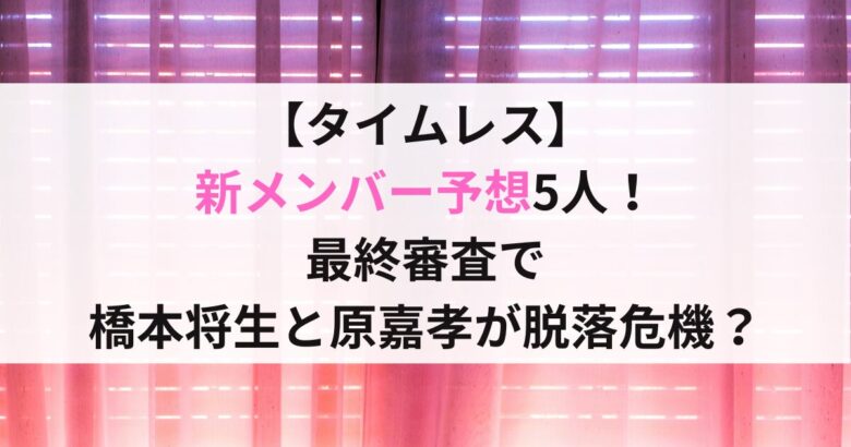 【タイムレス】 新メンバー予想5人！ 最終審査で 橋本将生と原嘉孝が脱落危機？